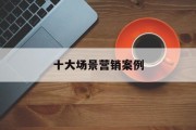 十大场景营销案例(场景营销案例有哪些)