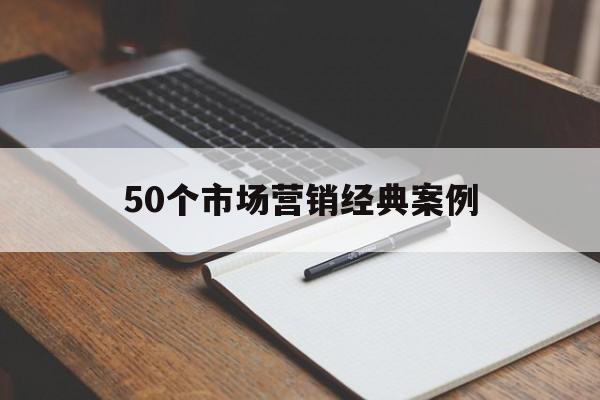 50个市场营销经典案例(50个市场营销经典案例论文)